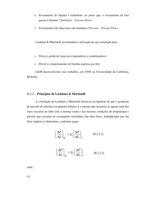13
• Escoamento do líquido é turbulento, ao passo que, o escoamento da fase
gasosa é laminar. (Turbulent – Viscous Flow);
• Escoamentos das duas fases são laminares (Viscous – Viscous Flow).
Lockhart & Martinelli recomendam a utilização de sua correlação para:
• Prever a perda de carga em evaporadores e condensadores;
• Prever o comportamento de bombas ejetoras gas-lift;
L&M desenvolveram seus trabalhos, em 1949, na Universidade da Califórnia,
Berkeley.
II.2.2 - Princípios de Lockhart & Martinelli
A correlação de Lockhart e Martinelli baseia-se na hipótese de que o gradiente
de pressão do referido escoamento bifásico é o mesmo que ocorreria se apenas uma das
fases escoasse no tubo com a mesma vazão e nas mesmas condições de temperatura e
pressão que ocorrem no escoamento simultâneo das duas fases, multiplicadas por um
fator empírico a determinar, conforme segue:
(II.2.2-1)
(II.2.2-2)
onde,
L
L
BF L
P
L
P






∆
∆
=





∆
∆
γ
G
G
BF L
P
L
P






∆
∆
=





∆
∆
γ
 