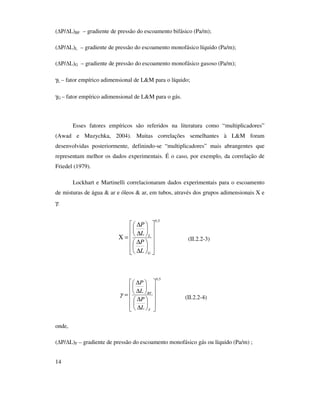 14
( P/ L)BF – gradiente de pressão do escoamento bifásico (Pa/m);
( P/ L)L – gradiente de pressão do escoamento monofásico líquido (Pa/m);
( P/ L)G – gradiente de pressão do escoamento monofásico gasoso (Pa/m);
γL – fator empírico adimensional de L&M para o líquido;
γG – fator empírico adimensional de L&M para o gás.
Esses fatores empíricos são referidos na literatura como “multiplicadores”
(Awad e Muzychka, 2004). Muitas correlações semelhantes à L&M foram
desenvolvidas posteriormente, definindo-se “multiplicadores” mais abrangentes que
representam melhor os dados experimentais. É o caso, por exemplo, da correlação de
Friedel (1979).
Lockhart e Martinelli correlacionaram dados experimentais para o escoamento
de misturas de água & ar e óleos & ar, em tubos, através dos grupos adimensionais X e
γ:
(II.2.2-3)
(II.2.2-4)
onde,
( P/ L)F – gradiente de pressão do escoamento monofásico gás ou líquido (Pa/m) ;
5,0


















∆
∆






∆
∆
=Χ
G
L
L
P
L
P
5,0


















∆
∆






∆
∆
=
F
BF
L
P
L
P
γ
 