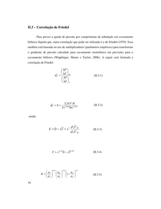 16
II.3 - Correlação de Friedel
Para prever a queda de pressão por comprimento de tubulação em escoamento
bifásico líquido-gás, outra correlação que pode ser utilizada é a de Friedel (1979). Essa
também está baseada no uso de multiplicadores (parâmetros empíricos) para transformar
o gradiente de pressão calculado para escoamento monofásico em previsões para o
escoamento bifásico (Wipplinger, Harms e Taylor, 2006). A seguir será ilustrada a
correlação de Friedel:
(II.3-1)
(II.3-2)
sendo,
(II.3-3)
(II.3-4)
(II.3-5)
F
BF
F
Z
P
Z
P






∆
∆






∆
∆
=2
φ
035,0045,0
2 24,3
WeFr
HF
EF +=φ
( )
fGG
fLL
C
C
xxE
ρ
ρ22
1 +−=
( ) 224,078,0
1 xxF −=
7,019,091,0
1 





−











=
L
G
L
G
G
L
H
µ
µ
µ
µ
ρ
ρ
 