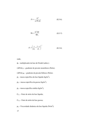 17
(II.3-6)
(II.3-7)
(II.3-8)
onde,
φF - multiplicador da fase de Friedel (adim.);
( P/ L)F – gradiente de pressão monofásico (Pa/m);
( P/ L)BF – gradiente de pressão bifásico (Pa/m);
ρL - massa específica da fase líquida (kg/m3
);
ρG – massa específica da gasosa (kg/m3
);
ρh – massa específica média (kg/m3
);
Cf L – Fator de atrito da fase líquida;
Cf G – Fator de atrito da fase gasosa;
µL – Viscosidade dinâmica da fase líquida (Ns/m2
);
2
2
hDIg
G
Fr
ρ
=
h
DIG
We
σρ
2
=
1
1
−





 −
+=
LG
h
xx
ρρ
ρ
 