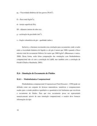 18
µG – Viscosidade dinâmica da fase gasosa (Ns/m2
);
G – fluxo total (kg/m2
s);
σ – tensão superficial (Pa);
DI – diâmetro interno do tubo (m);
g – aceleração da gravidade (m/s2
);
x – fração volumétrica de gás – qualidade (adim.).
Inclusive, a literatura recomenda esta correlação para escoamentos onde a razão
entre a viscosidade dinâmica do líquido e a do gás é menor que 1000 e quando o fluxo
mássico total do escoamento bifásico for maior que 2000 kg/m2
s (Bharamara e outros,
2008). Desta forma, serão feitas comparações das simulações com fluidodinâmica
computacional não só com a correlação de L&M, mas também com a correlação de
Friedel (Chafin e Haraburda, 2005).
II.4 - Simulação de Escoamento de Fluidos
II.4.1 - Fluidodinâmica Computacional
Fluidodinâmica computacional (Computational Fluid Dynamics - CFD) pode ser
definida como um conjunto de técnicas matemáticas, numéricas e computacionais
usadas para o estudo preditivo (qualitativo e quantitativo) de fenômenos que envolvem
o escoamento de fluidos. Para que esse escoamento possa ser representado
numericamente através de uma simulação computacional, o usuário deve fornecer
informações do tipo:
 