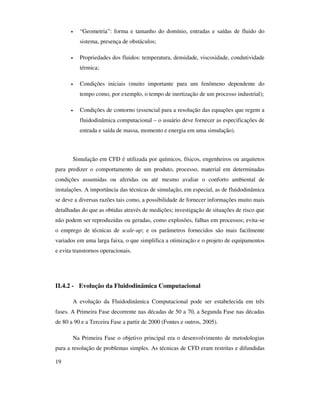 19
• “Geometria”: forma e tamanho do domínio, entradas e saídas de fluido do
sistema, presença de obstáculos;
• Propriedades dos fluidos: temperatura, densidade, viscosidade, condutividade
térmica;
• Condições iniciais (muito importante para um fenômeno dependente do
tempo como, por exemplo, o tempo de inertização de um processo industrial);
• Condições de contorno (essencial para a resolução das equações que regem a
fluidodinâmica computacional – o usuário deve fornecer as especificações de
entrada e saída de massa, momento e energia em uma simulação).
Simulação em CFD é utilizada por químicos, físicos, engenheiros ou arquitetos
para predizer o comportamento de um produto, processo, material em determinadas
condições assumidas ou aferidas ou até mesmo avaliar o conforto ambiental de
instalações. A importância das técnicas de simulação, em especial, as de fluidodinâmica
se deve a diversas razões tais como, a possibilidade de fornecer informações muito mais
detalhadas do que as obtidas através de medições; investigação de situações de risco que
não podem ser reproduzidas ou geradas, como explosões, falhas em processos; evita-se
o emprego de técnicas de scale-up; e os parâmetros fornecidos são mais facilmente
variados em uma larga faixa, o que simplifica a otimização e o projeto de equipamentos
e evita transtornos operacionais.
II.4.2 - Evolução da Fluidodinâmica Computacional
A evolução da Fluidodinâmica Computacional pode ser estabelecida em três
fases. A Primeira Fase decorrente nas décadas de 50 a 70, a Segunda Fase nas décadas
de 80 a 90 e a Terceira Fase a partir de 2000 (Fontes e outros, 2005).
Na Primeira Fase o objetivo principal era o desenvolvimento de metodologias
para a resolução de problemas simples. As técnicas de CFD eram restritas e difundidas
 