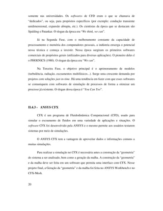 20
somente nas universidades. Os softwares de CFD eram o que se chamava de
“dedicados”, ou seja, para propósitos específicos (por exemplo: condução transiente
unidimensional, expansão abrupta, etc.). Os cientistas da época que se destacam são
Spalding e Patankar. O slogan da época era “We think, we can”.
Já na Segunda Fase, com o melhoramento constante da capacidade de
processamento e memória dos computadores pessoais, a indústria enxerga o potencial
nessa técnica e começa a investir. Nessa época surgiram os primeiros softwares
comerciais de propósitos gerais (utilizados para diversas aplicações). O pioneiro deles é
o PHOENICS (1980). O slogan da época era “We can”.
Na Terceira Fase, o objetivo principal é o aprimoramento de modelos
(turbulência, radiação, escoamentos multifásicos...). Surge uma crescente demanda por
projetos com soluções just-in-time. Há uma tendência em fazer com que esses softwares
se comuniquem com softwares de simulação de processos de forma a otimizar um
processo já existente. O slogan dessa época é “You Can Too”.
II.4.3 - ANSYS CFX
CFX é um programa de Fluidodinâmica Computacional (CFD), usado para
simular o escoamento de fluidos em uma variedade de aplicações e situações. O
software CFX foi desenvolvido pela ANSYS e o mesmo permite aos usuários testarem
sistemas por meio de simulações.
O ANSYS CFX tem a vantagem de aproveitar dados e informações comuns a
muitas simulações.
Para realizar a simulação no CFX é necessária antes a construção da “geometria”
do sistema a ser analisado, bem como a geração da malha. A construção da “geometria”
e da malha deve ser feita em um software que permita uma interface com CFX. Nesse
projeto final, a Geração da “geometria” e da malha foi feita no ANSYS Workbench e no
CFX-Mesh.
 