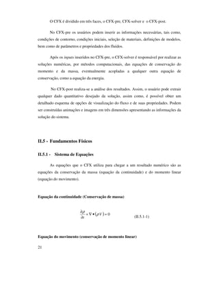 21
O CFX é dividido em três faces, o CFX-pre, CFX-solver e o CFX-post.
No CFX-pre os usuários podem inserir as informações necessárias, tais como,
condições de contorno, condições iniciais, seleção de materiais, definições de modelos,
bem como de parâmetros e propriedades dos fluidos.
Após os inputs inseridos no CFX-pre, o CFX-solver é responsável por realizar as
soluções numéricas, por métodos computacionais, das equações de conservação do
momento e da massa, eventualmente acopladas a qualquer outra equação de
conservação, como a equação da energia.
No CFX-post realiza-se a análise dos resultados. Assim, o usuário pode extrair
qualquer dado quantitativo desejado da solução, assim como, é possível obter um
detalhado esquema de opções de visualização do fluxo e de suas propriedades. Podem
ser construídas animações e imagens em três dimensões apresentando as informações da
solução do sistema.
II.5 - Fundamentos Físicos
II.5.1 - Sistema de Equações
As equações que o CFX utiliza para chegar a um resultado numérico são as
equações da conservação da massa (equação da continuidade) e do momento linear
(equação do movimento).
Equação da continuidade (Conservação de massa)
(II.5.1-1)
Equação do movimento (conservação de momento linear)
( ) 0=•∇+
∂
∂
V
t
ρ
ρ
 