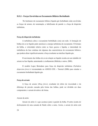24
II.5.2 - Forças Envolvidas no Escoamento Bifásico Borbulhado
No fenômeno de escoamento bifásico líquido-gás borbulhado estão envolvidas
as forças de arrasto, de sustentação, a lubrificante de parede e a força de dispersão
turbulenta.
Força de dispersão turbulenta
A turbulência afeta o escoamento borbulhado como um todo. A formação de
bolhas de ar no líquido pode amortecer a energia turbulenta do escoamento. O formato
da bolha, a velocidade relativa entre as fases gasosa e líquida, a intensidade da
turbulência da fase contínua são algumas das características do escoamento bifásico,
que podem afetar significativamente a força resultante na interface líquido-gás.
O movimento das bolhas de ar em relação ao líquido resulta em um trabalho de
arraste na fase líquida, aumentando o cisalhamento (Maliska e outros, 2008).
O modelo Lopez Bertodano para força de dispersão turbulenta (Turbulent
dispersion force) é recomendado no ANSYS CFX – Tutorial (2006) para simular o
escoamento borbulhado líquido-gás.
Força de arraste
A força de arraste (Drag force), resultante do efeito da viscosidade e da
diferença de pressão causada pela forma das bolhas, pode ser dividida em duas
componentes: o arraste de atrito e de forma.
Arraste de atrito
Arraste de atrito é o que acontece junto à parede da bolha. O atrito resulta do
deslizamento de uma camada de fluido sobre a outra. Assim, o arraste de atrito está
 