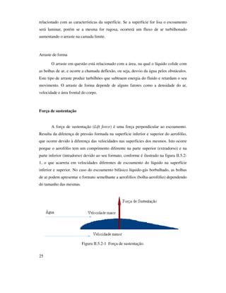 25
relacionado com as características da superfície. Se a superfície for lisa o escoamento
será laminar, porém se a mesma for rugosa, ocorrerá um fluxo de ar turbilhonado
aumentando o arraste na camada limite.
Arraste de forma
O arraste em questão está relacionado com a área, na qual o líquido colide com
as bolhas de ar, e ocorre a chamada deflexão, ou seja, desvio da água pelos obstáculos.
Este tipo de arraste produz turbilhões que subtraem energia do fluido e retardam o seu
movimento. O arraste de forma depende de alguns fatores como a densidade do ar,
velocidade e área frontal do corpo.
Força de sustentação
A força de sustentação (Lift force) é uma força perpendicular ao escoamento.
Resulta da diferença de pressão formada na superfície inferior e superior do aerofólio,
que ocorre devido à diferença das velocidades nas superfícies dos mesmos. Isto ocorre
porque o aerofólio tem um comprimento diferente na parte superior (extradorso) e na
parte inferior (intradorso) devido ao seu formato, conforme é ilustrado na figura II.5.2-
1, o que acarreta em velocidades diferentes de escoamento do líquido na superfície
inferior e superior. No caso do escoamento bifásico líquido-gás borbulhado, as bolhas
de ar podem apresentar o formato semelhante a aerofólios (bolha-aerofólio) dependendo
do tamanho das mesmas.
Figura II.5.2-1 Força de sustentação.
 