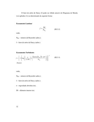 32
O fator de atrito de Darcy (f) pode ser obtido através do Diagrama de Moody
(ver apêndice A) ou determinado da seguinte forma:
Escoamento Laminar
(III.3-2)
onde,
NRE – número de Reynolds (adim.);
f – fator de atrito de Darcy (adim.).
Escoamento Turbulento
(III.3-3)
(Soave)
onde,
NRE – número de Reynolds (adim.);
f – fator de atrito de Darcy (adim.);
ε – rugosidade absoluta (m);
DI – diâmetro interno (m).
ERN
f
64
=
( )( )
2
07,1ln66,1
7,3
log2
−































 −
+





−=
E
E
R
R
N
N
DI
f
ε
 