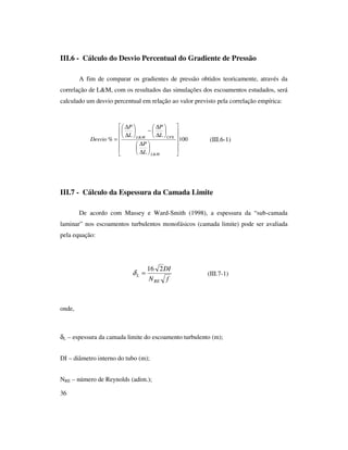 36
III.6 - Cálculo do Desvio Percentual do Gradiente de Pressão
A fim de comparar os gradientes de pressão obtidos teoricamente, através da
correlação de L&M, com os resultados das simulações dos escoamentos estudados, será
calculado um desvio percentual em relação ao valor previsto pela correlação empírica:
(III.6-1)
III.7 - Cálculo da Espessura da Camada Limite
De acordo com Massey e Ward-Smith (1998), a espessura da “sub-camada
laminar” nos escoamentos turbulentos monofásicos (camada limite) pode ser avaliada
pela equação:
(III.7-1)
onde,
δL – espessura da camada limite do escoamento turbulento (m);
DI – diâmetro interno do tubo (m);
NRE – número de Reynolds (adim.);
100%
&
&


















∆
∆






∆
∆
−





∆
∆
=
ML
CFXML
L
P
L
P
L
P
Desvio
fN
DI
RE
L
216
=δ
 
