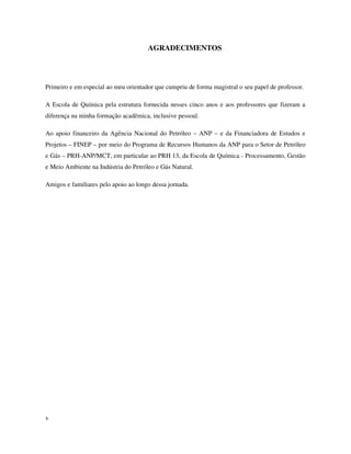 v
AGRADECIMENTOS
Primeiro e em especial ao meu orientador que cumpriu de forma magistral o seu papel de professor.
A Escola de Química pela estrutura fornecida nesses cinco anos e aos professores que fizeram a
diferença na minha formação acadêmica, inclusive pessoal.
Ao apoio financeiro da Agência Nacional do Petróleo – ANP – e da Financiadora de Estudos e
Projetos – FINEP – por meio do Programa de Recursos Humanos da ANP para o Setor de Petróleo
e Gás – PRH-ANP/MCT, em particular ao PRH 13, da Escola de Química - Processamento, Gestão
e Meio Ambiente na Indústria do Petróleo e Gás Natural.
Amigos e familiares pelo apoio ao longo dessa jornada.
 