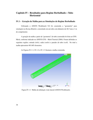 38
Capítulo IV - Resultados para Regime Borbulhado – Tubo
Horizontal
IV.1 - Geração da Malha para as Simulações do Regime Borbulhado
Utilizando o ANSYS Workbench 9.0 foi construída a “geometria” para
simulação no Desing Modeler, consistindo em um tubo com diâmetro de 20,7 mm e 1 m
de comprimento.
A geração da malha a partir da “geometria” do tubo construída foi feita no CFX-
Mesh, conforme indicado no ANSYS CFX – Mesh Tutorial (2004). Foram definidas as
seguintes regiões: entrada (inlet), saída (outlet) e paredes do tubo (wall). No total a
malha apresentou 401.685 elementos.
As Figuras IV.1-1, IV.1-2 e IV.1-3 ilustram a malha construída.
Figura IV.1-1 Malha da tubulação visão lateral (ANSYS Workbench).
 