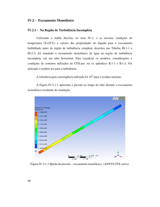 40
IV.2 - Escoamento Monofásico
IV.2.1 - Na Região de Turbulência Incompleta
Utilizando a malha descrita, no item IV-1, e as mesmas condições de
temperatura (T=25°C) e valores das propriedades do líquido para o escoamento
borbulhado antes da região de turbulência completa, descritos nas Tabelas III.1-1 e
III.2-3, foi simulado o escoamento monofásico da água na região de turbulência
incompleta, em um tubo horizontal. Para visualizar os modelos, considerações e
condições de contorno utilizados no CFX-pre ver os apêndices B.1-1 e B.1-2. Foi
utilizado o modelo κ-ε para a turbulência.
A tolerância para convergência utilizada foi 10-4
para o resíduo máximo.
A Figura IV.2.1-1 apresenta a pressão ao longo do tubo durante o escoamento
monofásico resultante da simulação.
Figura IV.2.1-1 Queda de pressão – escoamento monofásico (ANSYS CFX-solve).
 