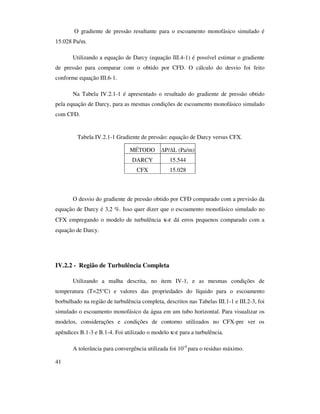 41
O gradiente de pressão resultante para o escoamento monofásico simulado é
15.028 Pa/m.
Utilizando a equação de Darcy (equação III.4-1) é possível estimar o gradiente
de pressão para comparar com o obtido por CFD. O cálculo do desvio foi feito
conforme equação III.6-1.
Na Tabela IV.2.1-1 é apresentado o resultado do gradiente de pressão obtido
pela equação de Darcy, para as mesmas condições de escoamento monofásico simulado
com CFD.
Tabela IV.2.1-1 Gradiente de pressão: equação de Darcy versus CFX.
MÉTODO P/ L (Pa/m)
DARCY 15.544
CFX 15.028
O desvio do gradiente de pressão obtido por CFD comparado com a previsão da
equação de Darcy é 3,2 %. Isso quer dizer que o escoamento monofásico simulado no
CFX empregando o modelo de turbulência κ-ε dá erros pequenos comparado com a
equação de Darcy.
IV.2.2 - Região de Turbulência Completa
Utilizando a malha descrita, no item IV-1, e as mesmas condições de
temperatura (T=25°C) e valores das propriedades do líquido para o escoamento
borbulhado na região de turbulência completa, descritos nas Tabelas III.1-1 e III.2-3, foi
simulado o escoamento monofásico da água em um tubo horizontal. Para visualizar os
modelos, considerações e condições de contorno utilizados no CFX-pre ver os
apêndices B.1-3 e B.1-4. Foi utilizado o modelo κ-ε para a turbulência.
A tolerância para convergência utilizada foi 10-4
para o resíduo máximo.
 