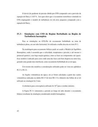 43
O desvio do gradiente de pressão obtido por CFD comparado com a previsão da
equação de Darcy é 3,03 %. Isso quer dizer que o escoamento monofásico simulado no
CFX empregando o modelo de turbulência κ-ε dá erros pequenos comparado com a
equação de Darcy.
IV.3 - Simulações com CFD do Regime Borbulhado na Região de
Turbulência Incompleta
Para as simulações no CFX-Pre do escoamento borbulhado na zona de
turbulência plena, em um tubo horizontal, foi utilizada a malha descrita no item IV.1.
Na modelagem para escoamento bifásico pode ser usado o Modelo de Equilíbrio
Homogêneo, onde é assumido que a velocidade, temperatura e pressão, e até mesmo o
potencial químico, caso haja reação química, entre as fases ou componentes são iguais.
Esse modelo é indicado para casos onde uma das fases está bem dispersa na outra fase,
gerando uma grande área interfacial, como escoamento borbulhado de ar em água.
Um resumo dos modelos e considerações utilizados pode ser visto nos apêndices
B.2-1 e B.2-2.
As frações volumétricas de água e de ar foram calculadas a partir das vazões
volumétricas indicadas na tabela III.2-3 do item III.2. E o diâmetro das bolhas de ar (d)
utilizado na simulação foi 2 mm.
A tolerância para convergência utilizada foi 10-4
para o resíduo máximo.
A Figura IV.3-1 demonstra a pressão ao longo do tubo durante o escoamento
bifásico resultante da simulação considerando modelo homogêneo.
 