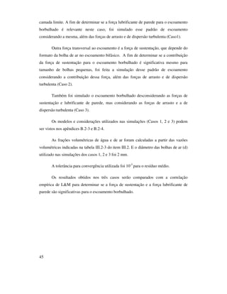 45
camada limite. A fim de determinar se a força lubrificante de parede para o escoamento
borbulhado é relevante neste caso, foi simulado esse padrão de escoamento
considerando a mesma, além das forças de arrasto e de dispersão turbulenta (Caso1).
Outra força transversal ao escoamento é a força de sustentação, que depende do
formato da bolha de ar no escoamento bifásico. A fim de determinar se a contribuição
da força de sustentação para o escoamento borbulhado é significativa mesmo para
tamanho de bolhas pequenas, foi feita a simulação desse padrão de escoamento
considerando a contribuição dessa força, além das forças de arrasto e de dispersão
turbulenta (Caso 2).
Também foi simulado o escoamento borbulhado desconsiderando as forças de
sustentação e lubrificante de parede, mas considerando as forças de arrasto e a de
dispersão turbulenta (Caso 3).
Os modelos e considerações utilizados nas simulações (Casos 1, 2 e 3) podem
ser vistos nos apêndices B.2-3 e B.2-4.
As frações volumétricas de água e de ar foram calculadas a partir das vazões
volumétricas indicadas na tabela III.2-3 do item III.2. E o diâmetro das bolhas de ar (d)
utilizado nas simulações dos casos 1, 2 e 3 foi 2 mm.
A tolerância para convergência utilizada foi 10-3
para o resíduo médio.
Os resultados obtidos nos três casos serão comparados com a correlação
empírica de L&M para determinar se a força de sustentação e a força lubrificante de
parede são significativas para o escoamento borbulhado.
 