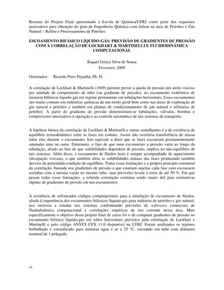 vi
Resumo do Projeto Final apresentado à Escola de Química/UFRJ como parte dos requisitos
necessários para obtenção do grau de Engenheira Química com ênfase na área de Petróleo e Gás
Natural – Refino e Processamento de Petróleo.
ESCOAMENTO BIFÁSICO LÍQUIDO-GÁS: PREVISÃO DE GRADIENTES DE PRESSÃO
COM A CORRELAÇÃO DE LOCKHART & MARTINELLI E FLUIDODINÂMICA
COMPUTACIONAL
Raquel Greice Silva de Souza
Fevereiro, 2009
Orientador: Ricardo Pires Peçanha, Ph. D.
A correlação de Lockhart & Martinelli (1949) permite prever a queda de pressão por atrito viscoso
por unidade de comprimento de tubo (ou gradiente de pressão), no escoamento isotérmico de
misturas bifásicas líquido-gás em regime permanente em tubulações horizontais. Esses escoamentos
são muito comuns em indústrias químicas de um modo geral bem como nas áreas de exploração de
gás natural e petróleo e também em plantas de condicionamento de gás natural e refinarias de
petróleo. A partir do gradiente de pressão dimensionam-se tubulações, válvulas, bombas e
compressores necessários à operação e ao controle automático de tais sistemas de transporte.
A hipótese básica da correlação de Lockhart & Martinelli e outras semelhantes é a de existência de
equilíbrio termodinâmico entre as fases em contato. Assim não ocorreria transferência de massa
entre elas durante o escoamento. Isto equivale a dizer que as fases escoariam permanentemente
saturadas uma na outra. Entretanto, o fato de que num escoamento a pressão varia ao longo da
tubulação, aliado ao fato de que solubilidades dependem de pressão, implica no não-equilíbrio de
tais sistemas. Além disso, o escoamento de fluidos reais é sempre acompanhado de aquecimento
(dissipação viscosa), o que também afeta as solubilidades mútuas das fases produzindo também
desvios da pretendida condição de equilíbrio. Todas essas limitações e o próprio princípio estrutural
da correlação, baseada nos gradientes de pressão a que estariam sujeitas cada fase caso escoassem
sozinhas com a mesma vazão no mesmo tubo, suas previsões levam a erros de até 50 %. Em que
pesem todas essas limitações, a referida correlação continua sendo muito útil para estimativas
rápidas de gradientes de pressão em tais escoamentos.
A existência de sofisticados códigos computacionais para a simulação de escoamento de fluidos,
aliada à importância dos escoamentos bifásicos líquido-gás para indústria de petróleo e gás natural,
nos motivou a estudar tais sistemas confrontando previsões de softwares comerciais de
fluidodinâmica computacional e correlações empíricas de uso corrente nessa área. Mais
especificamente o objetivo desse projeto final de curso foi o de comparar gradientes de pressão no
escoamento bifásico líquido-gás em tubos horizontais previstos pela correlação de Lockhart e
Martinelli e pelo código ANSYS CFX 11.0 disponível na UFRJ. Foram analisados os regimes
borbulhado e estratificado para misturas água e ar a 25 °C, escoando em tubo com diâmetro
nominal de 1 polegada.
 