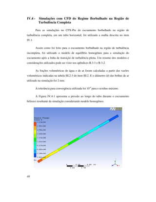 49
IV.4 - Simulações com CFD do Regime Borbulhado na Região de
Turbulência Completa
Para as simulações no CFX-Pre do escoamento borbulhado na região de
turbulência completa, em um tubo horizontal, foi utilizada a malha descrita no item
IV.1.
Assim como foi feito para o escoamento borbulhado na região de turbulência
incompleta, foi utilizado o modelo de equilíbrio homogêneo para a simulação do
escoamento após a linha de transição de turbulência plena. Um resumo dos modelos e
considerações utilizados pode ser visto nos apêndices B.3-1 e B.3-2.
As frações volumétricas de água e de ar foram calculadas a partir das vazões
volumétricas indicadas na tabela III.2-3 do item III.2. E o diâmetro (d) das bolhas de ar
utilizado na simulação foi 2 mm.
A tolerância para convergência utilizada foi 10-4
para o resíduo máximo.
A Figura IV.4-1 apresenta a pressão ao longo do tubo durante o escoamento
bifásico resultante da simulação considerando modelo homogêneo.
 