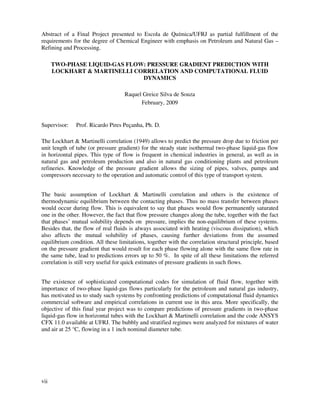 vii
Abstract of a Final Project presented to Escola de Química/UFRJ as partial fulfillment of the
requirements for the degree of Chemical Engineer with emphasis on Petroleum and Natural Gas –
Refining and Processing.
TWO-PHASE LIQUID-GAS FLOW: PRESSURE GRADIENT PREDICTION WITH
LOCKHART & MARTINELLI CORRELATION AND COMPUTATIONAL FLUID
DYNAMICS
Raquel Greice Silva de Souza
February, 2009
Supervisor: Prof. Ricardo Pires Peçanha, Ph. D.
The Lockhart & Martinelli correlation (1949) allows to predict the pressure drop due to friction per
unit length of tube (or pressure gradient) for the steady state isothermal two-phase liquid-gas flow
in horizontal pipes. This type of flow is frequent in chemical industries in general, as well as in
natural gas and petroleum production and also in natural gas conditioning plants and petroleum
refineries. Knowledge of the pressure gradient allows the sizing of pipes, valves, pumps and
compressors necessary to the operation and automatic control of this type of transport system.
The basic assumption of Lockhart & Martinelli correlation and others is the existence of
thermodynamic equilibrium between the contacting phases. Thus no mass transfer between phases
would occur during flow. This is equivalent to say that phases would flow permanently saturated
one in the other. However, the fact that flow pressure changes along the tube, together with the fact
that phases’ mutual solubility depends on pressure, implies the non-equilibrium of these systems.
Besides that, the flow of real fluids is always associated with heating (viscous dissipation), which
also affects the mutual solubility of phases, causing further deviations from the assumed
equilibrium condition. All these limitations, together with the correlation structural principle, based
on the pressure gradient that would result for each phase flowing alone with the same flow rate in
the same tube, lead to predictions errors up to 50 %. In spite of all these limitations the referred
correlation is still very useful for quick estimates of pressure gradients in such flows.
The existence of sophisticated computational codes for simulation of fluid flow, together with
importance of two-phase liquid-gas flows particularly for the petroleum and natural gas industry,
has motivated us to study such systems by confronting predictions of computational fluid dynamics
commercial software and empirical correlations in current use in this area. More specifically, the
objective of this final year project was to compare predictions of pressure gradients in two-phase
liquid-gas flow in horizontal tubes with the Lockhart & Martinelli correlation and the code ANSYS
CFX 11.0 available at UFRJ. The bubbly and stratified regimes were analyzed for mixtures of water
and air at 25 °C, flowing in a 1 inch nominal diameter tube.
 