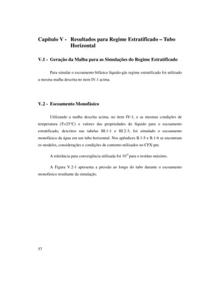 57
Capítulo V - Resultados para Regime Estratificado – Tubo
Horizontal
V.1 - Geração da Malha para as Simulações do Regime Estratificado
Para simular o escoamento bifásico líquido-gás regime estratificado foi utilizado
a mesma malha descrita no item IV.1 acima.
V.2 - Escoamento Monofásico
Utilizando a malha descrita acima, no item IV-1, e as mesmas condições de
temperatura (T=25°C) e valores das propriedades do líquido para o escoamento
estratificado, descritos nas tabelas III.1-1 e III.2-3, foi simulado o escoamento
monofásico da água em um tubo horizontal. Nos apêndices B.1-5 e B.1-6 se encontram
os modelos, considerações e condições de contorno utilizados no CFX-pre.
A tolerância para convergência utilizada foi 10-4
para o resíduo máximo.
A Figura V.2-1 apresenta a pressão ao longo do tubo durante o escoamento
monofásico resultante da simulação.
 