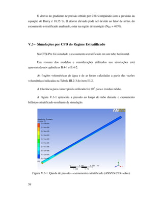 59
O desvio do gradiente de pressão obtido por CFD comparado com a previsão da
equação de Darcy é 18,75 %. O desvio elevado pode ser devido ao fator de atrito, do
escoamento estratificado analisado, estar na região de transição (NRE = 4070).
V.3 - Simulações por CFD do Regime Estratificado
No CFX-Pre foi simulado o escoamento estratificado em um tubo horizontal.
Um resumo dos modelos e considerações utilizados nas simulações está
apresentado nos apêndices B.4-1 e B.4-2.
As frações volumétricas de água e de ar foram calculadas a partir das vazões
volumétricas indicadas na Tabela III.2-3 do item III.2.
A tolerância para convergência utilizada foi 10-3
para o resíduo médio.
A Figura V.3-1 apresenta a pressão ao longo do tubo durante o escoamento
bifásico estratificado resultante da simulação.
Figura V.3-1 Queda de pressão – escoamento estratificado (ANSYS CFX-solve).
 