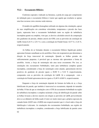 62
VI.2 - Escoamento Bifásico
Conforme esperado e indicado na literatura, a perda de carga por comprimento
de tubulação para o escoamento bifásico é maior que aquela que resultaria se apenas
uma fase escoasse com a mesma vazão mássica.
O modelo de equilíbrio homogêneo utilizado em algumas das simulações, apesar
de suas simplificações em considerar velocidades, temperatura e pressão das fases
iguais, representa bem o escoamento borbulhado tanto na região de turbulência
incompleta quanto na completa, visto que, os desvios calculados através da comparação
dos gradientes de pressão, obtidos através de CFD, com as previsões da correlação de
L&M, foram 6,16 % e 2,51 % e com a correlação de Friedel foram -0,37 % e 3,16 %,
respectivamente.
As bolhas de ar formadas durante o escoamento bifásico líquido-gás podem
apresentar formato semelhante ao de aerofólios. Estes são responsáveis por determinar a
direção da força transversal de sustentação. Quando as bolhas geradas são
suficientemente pequenas, é provável que as mesmas não apresentem a forma de
aerofólio. Assim, a força de sustentação não atua nesse escoamento. Por isso, as
simulações dos escoamentos borbulhados, tanto para turbulência completa quanto
incompleta, considerando a força de sustentação como atuante, apresentaram desvios
positivos do gradiente de pressão iguais a 20,90 % e 9,18 % respectivamente,
comparadas com as previsões da correlação de L&M. Já a comparação com a
correlação de Friedel apresentou desvios iguais a 15,40 % e9,80 %, respectivamente.
Enquanto a força de sustentação depende do formato da bolha de ar, a força
lubrificante de parede, que também é transversal ao escoamento, depende do tamanho
da bolha. O fato de que as simulações com o CFX do escoamento borbulhado na região
de turbulência incompleta e completa incluindo a força de lubrificação de parede sobre
as bolhas levaram a desvios maiores em relação as previsões de L&M, provavelmente
deve-se ao diâmetro de bolha usado (2 mm) ser muito maior que a própria espessura da
camada limite (0,025 mm e 0,0026 mm respectivamente) que é o local onde a força de
lubrificação é relevante. As simulações dos escoamentos borbulhado, nas regiões de
turbulência incompleta e completa, considerando a força lubrificante de parede como
 