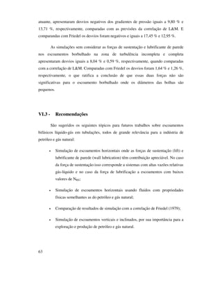 63
atuante, apresentaram desvios negativos dos gradientes de pressão iguais a 9,80 % e
13,71 %, respectivamente, comparadas com as previsões da correlação de L&M. E
comparandas com Friedel os desvios foram negativos e iguais a 17,45 % e 12,95 %.
As simulações sem considerar as forças de sustentação e lubrificante de parede
nos escoamentos borbulhado na zona de turbulência incompleta e completa
apresentaram desvios iguais a 8,04 % e 0,59 %, respectivamente, quando comparadas
com a correlação de L&M. Comparadas com Friedel os desvios foram 1,64 % e 1,26 %,
respectivamente, o que ratifica a conclusão de que essas duas forças não são
significativas para o escoamento borbulhado onde os diâmetros das bolhas são
pequenos.
VI.3 - Recomendações
São sugeridos os seguintes tópicos para futuros trabalhos sobre escoamentos
bifásicos líquido-gás em tubulações, todos de grande relevância para a indústria de
petróleo e gás natural:
• Simulação de escoamentos horizontais onde as forças de sustentação (lift) e
lubrificante de parede (wall lubrication) têm contribuição apreciável. No caso
da força de sustentação isso corresponde a sistemas com altas vazões relativas
gás-líquido e no caso da força de lubrificação a escoamentos com baixos
valores de NRE;
• Simulação de escoamentos horizontais usando fluidos com propriedades
físicas semelhantes as do petróleo e gás natural;
• Comparação de resultados de simulação com a correlação de Friedel (1979);
• Simulação de escoamentos verticais e inclinados, por sua importância para a
exploração e produção de petróleo e gás natural.
 