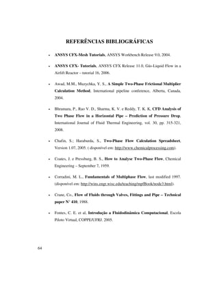 64
REFERÊNCIAS BIBLIOGRÁFICAS
• ANSYS CFX-Mesh Tutorials, ANSYS Workbench Release 9.0, 2004.
• ANSYS CFX- Tutorials, ANSYS CFX Release 11.0, Gás-Liquid Flow in a
Airlift Reactor – tutorial 16, 2006.
• Awad, M.M., Muzychka, Y. S., A Simple Two-Phase Frictional Multiplier
Calculation Method, International pipeline conference, Alberta, Canada,
2004.
• Bhramara, P., Rao V. D., Sharma, K. V. e Reddy, T. K. K, CFD Analysis of
Two Phase Flow in a Horizontal Pipe – Prediction of Pressure Drop,
International Journal of Fluid Thermal Engineering, vol. 30, pp. 315-321,
2008.
• Chafin, S.; Haraburda, S., Two-Phase Flow Calculation Spreadsheet,
Version 1.07, 2005. ( disponível em: http://www.chemicalprocessing.com).
• Coates, J. e Pressburg, B. S., How to Analyse Two-Phase Flow, Chemical
Engineering – September 7, 1959.
• Corradini, M. L., Fundamentals of Multiphase Flow, last modified 1997.
(disponível em: http://wins.engr.wisc.edu/teaching/mpfBook/node3.html).
• Crane, Co., Flow of Fluids through Valves, Fittings and Pipe – Technical
paper N° 410, 1988.
• Fontes, C. E. et al, Introdução a Fluidodinâmica Computacional, Escola
Piloto Virtual, COPPE/UFRJ. 2005.
 