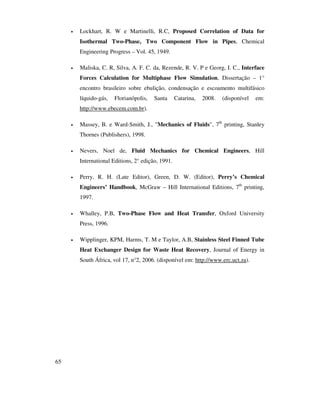 65
• Lockhart, R. W e Martinelli, R.C, Proposed Correlation of Data for
Isothermal Two-Phase, Two Component Flow in Pipes, Chemical
Engineering Progress – Vol. 45, 1949.
• Maliska, C. R, Silva, A. F. C. da, Rezende, R. V. P e Georg, I. C., Interface
Forces Calculation for Multiphase Flow Simulation, Dissertação – 1°
encontro brasileiro sobre ebulição, condensação e escoamento multifásico
líquido-gás, Florianópolis, Santa Catarina, 2008. (disponível em:
http://www.ebecem.com.br).
• Massey, B. e Ward-Smith, J., "Mechanics of Fluids", 7th
printing, Stanley
Thornes (Publishers), 1998.
• Nevers, Noel de, Fluid Mechanics for Chemical Engineers, Hill
International Editions, 2° edição, 1991.
• Perry, R. H. (Late Editor), Green, D. W. (Editor), Perry’s Chemical
Engineers’ Handbook, McGraw – Hill International Editions, 7th
printing,
1997.
• Whalley, P.B, Two-Phase Flow and Heat Transfer, Oxford University
Press, 1996.
• Wipplinger, KPM, Harms, T. M e Taylor, A.B, Stainless Steel Finned Tube
Heat Exchanger Design for Waste Heat Recovery, Journal of Energy in
South África, vol 17, n°2, 2006. (disponível em: http://www.erc.uct.za).
 