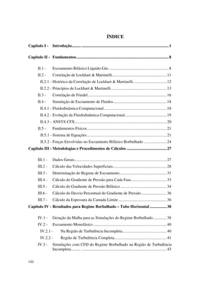 viii
ÍNDICE
Capítulo I - Introdução......... ...................................................................................1
Capítulo II - Fundamentos........................................................................................8
II.1 - Escoamento Bifásico Líquido-Gás .........................................................8
II.2 - Correlação de Lockhart & Martinelli....................................................11
II.2.1 - Histórico da Correlação de Lockhart & Martinelli................................12
II.2.2 - Princípios de Lockhart & Martinelli.....................................................13
II.3 - Correlação de Friedel...........................................................................16
II.4 - Simulação de Escoamento de Fluidos...................................................18
II.4.1 - Fluidodinâmica Computacional............................................................18
II.4.2 - Evolução da Fluidodinâmica Computacional........................................19
II.4.3 - ANSYS CFX........................................................................................20
II.5 - Fundamentos Físicos............................................................................21
II.5.1 - Sistema de Equações............................................................................21
II.5.2 - Forças Envolvidas no Escoamento Bifásico Borbulhado ......................24
Capítulo III - Metodologias e Procedimentos de Cálculos ......................................27
III.1 - Dados Gerais........................................................................................27
III.2 - Cálculo das Velocidades Superficiais...................................................28
III.3 - Determinação do Regime de Escoamento.............................................31
III.4 - Cálculo do Gradiente de Pressão para Cada Fase..................................33
III.5 - Cálculo do Gradiente de Pressão Bifásico ............................................34
III.6 - Cálculo do Desvio Percentual do Gradiente de Pressão ........................36
III.7 - Cálculo da Espessura da Camada Limite..............................................36
Capítulo IV - Resultados para Regime Borbulhado – Tubo Horizontal ................38
IV.1 - Geração da Malha para as Simulações do Regime Borbulhado.............38
IV.2 - Escoamento Monofásico ......................................................................40
IV.2.1 - Na Região de Turbulência Incompleta..........................................40
IV.2.2 - Região de Turbulência Completa..................................................41
IV.3 - Simulações com CFD do Regime Borbulhado na Região de Turbulência
Incompleta.......... .................................................................................43
 