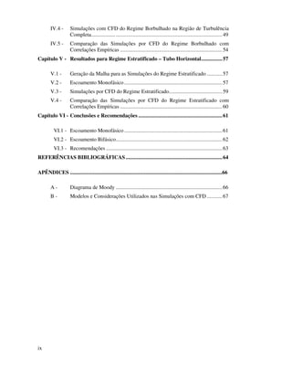 ix
IV.4 - Simulações com CFD do Regime Borbulhado na Região de Turbulência
Completa..............................................................................................49
IV.5 - Comparação das Simulações por CFD do Regime Borbulhado com
Correlações Empíricas .........................................................................54
Capítulo V - Resultados para Regime Estratificado – Tubo Horizontal...............57
V.1 - Geração da Malha para as Simulações do Regime Estratificado ...........57
V.2 - Escoamento Monofásico ......................................................................57
V.3 - Simulações por CFD do Regime Estratificado......................................59
V.4 - Comparação das Simulações por CFD do Regime Estratificado com
Correlações Empíricas .........................................................................60
Capítulo VI - Conclusões e Recomendações ............................................................61
VI.1 - Escoamento Monofásico ......................................................................61
VI.2 - Escoamento Bifásico............................................................................62
VI.3 - Recomendações ...................................................................................63
REFERÊNCIAS BIBLIOGRÁFICAS.....................................................................64
APÊNDICES .................................................................................................................66
A - Diagrama de Moody ............................................................................66
B - Modelos e Considerações Utilizados nas Simulações com CFD ...........67
 