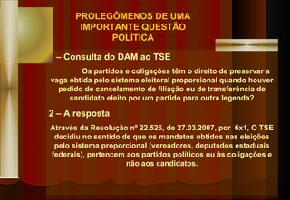 1 – Consulta do DAM ao TSE Os partidos e coligações têm o direito de preservar a vaga obtida pelo sistema eleitoral proporcional quando houver pedido de cancelamento de filiação ou de transferência de candidato eleito por um partido para outra legenda? 2 – A resposta Através da Resolução nº 22.526, de 27.03.2007, por  6x1, O TSE decidiu no sentido de que os mandatos obtidos nas eleições pelo sistema proporcional (vereadores, deputados estaduais federais), pertencem aos partidos políticos ou às coligações e não aos candidatos. PROLEGÔMENOS DE UMA IMPORTANTE QUESTÃO POLÍTICA 