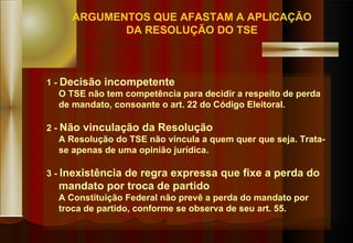 1  -  Decisão incompetente O TSE não tem competência para decidir a respeito de perda de mandato, consoante o art. 22 do Código Eleitoral. 2 -  Não vinculação da Resolução A Resolução do TSE não vincula a quem quer que seja. Trata-se apenas de uma opinião jurídica. 3 -  Inexistência de regra expressa que fixe a perda do mandato por troca de partido A Constituição Federal não prevê a perda do mandato por  troca de partido, conforme se observa de seu art. 55. ARGUMENTOS QUE AFASTAM A APLICAÇÃO DA RESOLUÇÃO DO TSE 