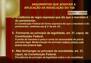 4 - Existência de regra expressa que diz que o mandato é do parlamentar. A Constituição Federal de forma expressa diz que o mandado é do parlamentar,   conforme seu § 1º do art. 53 . 5 - Ferimento ao princípio da legalidade, art. 37, caput, da Constituição Federal. A perda de mandato é pena e como tal necessidade de prévia previsão legal. Modernização do princípio  nullum crimen nula poena sine praevia lege. 6 - Não ferimengto ao princípio da moralidade, art. 37, caput, da Constituição Federal . Prevalência do princípio da legalidade sobre o da moralidade. ARGUMENTOS QUE AFASTAM A APLICAÇÃO DA RESOLUÇÃO DO TSE 