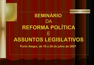 SEMINÁRIO  DA REFORMA POLÍTICA E ASSUNTOS LEGISLATIVOS Porto Alegre, de 18 a 20 de julho de 2007   
