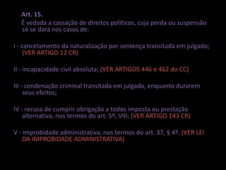 Art. 15. 
É vedada a cassação de direitos políticos, cuja perda ou suspensão 
só se dará nos casos de: 
I - cancelamento da naturalização por sentença transitada em julgado; 
(VER ARTIGO 12 CR) 
II - incapacidade civil absoluta; (VER ARTIGOS 446 e 462 do CC) 
III - condenação criminal transitada em julgado, enquanto durarem 
seus efeitos; 
IV - recusa de cumprir obrigação a todos imposta ou prestação 
alternativa, nos termos do art. 5º, VIII; (VER ARTIGO 143 CR) 
V - improbidade administrativa, nos termos do art. 37, § 4º. (VER LEI 
DA IMPROBIDADE ADMINISTRATIVA) 
 
