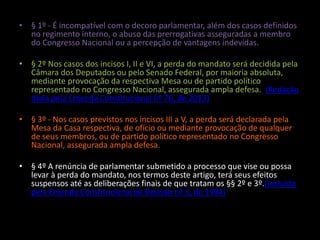 • § 1º - É incompatível com o decoro parlamentar, além dos casos definidos 
no regimento interno, o abuso das prerrogativas asseguradas a membro 
do Congresso Nacional ou a percepção de vantagens indevidas. 
• § 2º Nos casos dos incisos I, II e VI, a perda do mandato será decidida pela 
Câmara dos Deputados ou pelo Senado Federal, por maioria absoluta, 
mediante provocação da respectiva Mesa ou de partido político 
representado no Congresso Nacional, assegurada ampla defesa. (Redação 
dada pela Emenda Constitucional nº 76, de 2013) 
• § 3º - Nos casos previstos nos incisos III a V, a perda será declarada pela 
Mesa da Casa respectiva, de ofício ou mediante provocação de qualquer 
de seus membros, ou de partido político representado no Congresso 
Nacional, assegurada ampla defesa. 
• § 4º A renúncia de parlamentar submetido a processo que vise ou possa 
levar à perda do mandato, nos termos deste artigo, terá seus efeitos 
suspensos até as deliberações finais de que tratam os §§ 2º e 3º.(Incluído 
pela Emenda Constitucional de Revisão nº 6, de 1994) 
 