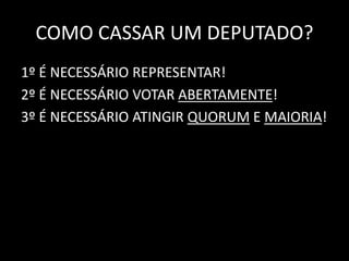 COMO CASSAR UM DEPUTADO? 
1º É NECESSÁRIO REPRESENTAR! 
2º É NECESSÁRIO VOTAR ABERTAMENTE! 
3º É NECESSÁRIO ATINGIR QUORUM E MAIORIA! 
 