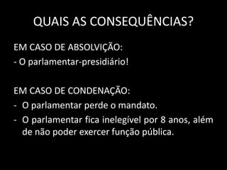 QUAIS AS CONSEQUÊNCIAS? 
EM CASO DE ABSOLVIÇÃO: 
- O parlamentar-presidiário! 
EM CASO DE CONDENAÇÃO: 
- O parlamentar perde o mandato. 
- O parlamentar fica inelegível por 8 anos, além 
de não poder exercer função pública. 
 