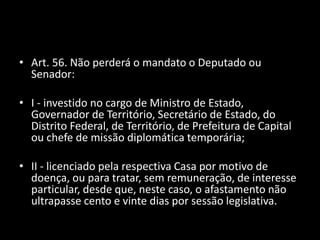 • Art. 56. Não perderá o mandato o Deputado ou 
Senador: 
• I - investido no cargo de Ministro de Estado, 
Governador de Território, Secretário de Estado, do 
Distrito Federal, de Território, de Prefeitura de Capital 
ou chefe de missão diplomática temporária; 
• II - licenciado pela respectiva Casa por motivo de 
doença, ou para tratar, sem remuneração, de interesse 
particular, desde que, neste caso, o afastamento não 
ultrapasse cento e vinte dias por sessão legislativa. 
 