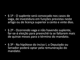 • § 1º - O suplente será convocado nos casos de 
vaga, de investidura em funções previstas neste 
artigo ou de licença superior a cento e vinte dias. 
• § 2º - Ocorrendo vaga e não havendo suplente, 
far-se-á eleição para preenchê-la se faltarem mais 
de quinze meses para o término do mandato. 
• § 3º - Na hipótese do inciso I, o Deputado ou 
Senador poderá optar pela remuneração do 
mandato. 
