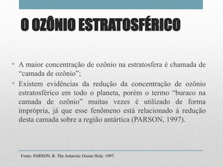 O OZÔNIO ESTRATOSFÉRICO
• A maior concentração de ozônio na estratosfera é chamada de
“camada de ozônio”;
• Existem evidências da redução da concentração de ozônio
estratosférico em todo o planeta, porém o termo “buraco na
camada de ozônio” muitas vezes é utilizado de forma
imprópria, já que esse fenômeno está relacionado à redução
desta camada sobre a região antártica (PARSON, 1997).
Fonte: PARSON, R. The Antarctic Ozone Hole. 1997.
 