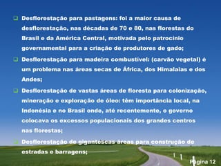  Desflorestação para pastagens: foi a maior causa de
  desflorestação, nas décadas de 70 e 80, nas florestas do
  Brasil e da América Central, motivada pelo patrocínio
  governamental para a criação de produtores de gado;

 Desflorestação para madeira combustível: (carvão vegetal) é
  um problema nas áreas secas de África, dos Himalaias e dos
  Andes;

 Desflorestação de vastas áreas de floresta para colonização,
  mineração e exploração de óleo: têm importância local, na
  Indonésia e no Brasil onde, até recentemente, o governo
  colocava os excessos populacionais dos grandes centros
  nas florestas;

 Desflorestação de gigantescas áreas para construção de
  estradas e barragens;
                                                          Página 12
 