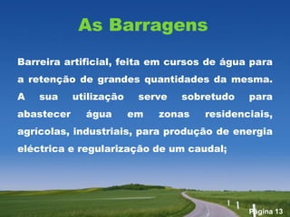 As Barragens
Barreira artificial, feita em cursos de água para
a retenção de grandes quantidades da mesma.
A   sua     utilização    serve   sobretudo   para
abastecer     água       em   zonas   residenciais,
agrícolas, industriais, para produção de energia
eléctrica e regularização de um caudal;




                                              Página 13
 