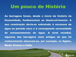 Um pouco de História
As barragens foram, desde o início da história da
Humanidade, fundamentais ao desenvolvimento. A
sua construção devia-se sobretudo à escassez de
água no período seco e à consequente necessidade
de   armazenamento       de   água.   A   nível   mundial,
algumas das barragens mais antigas de que há
conhecimento situavam-se, por exemplo, no Egipto,
Médio Oriente e Índia.



                                                     Página 14
 