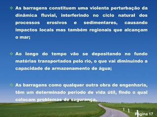  As barragens constituem uma violenta perturbação da
  dinâmica fluvial, interferindo no ciclo natural dos
  processos    erosivos   e   sedimentares,    causando
  impactos locais mas também regionais que alcançam
  o mar;


 Ao longo do tempo vão se depositando no fundo
  matérias transportados pelo rio, o que vai diminuindo a
  capacidade de armazenamento de água;


 As barragens como qualquer outra obra de engenharia,
  têm um determinado período de vida útil, findo o qual
  colocam problemas de segurança.


                                                   Página 17
 