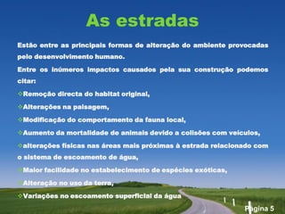 As estradas
Estão entre as principais formas de alteração do ambiente provocadas
pelo desenvolvimento humano.

Entre os inúmeros impactos causados pela sua construção podemos
citar:

Remoção directa do habitat original,

Alterações na paisagem,

Modificação do comportamento da fauna local,

Aumento da mortalidade de animais devido a colisões com veículos,

alterações físicas nas áreas mais próximas à estrada relacionado com
o sistema de escoamento de água,

Maior facilidade no estabelecimento de espécies exóticas,

Alteração no uso da terra,

Variações no escoamento superficial da água

                                                              Página 5
 