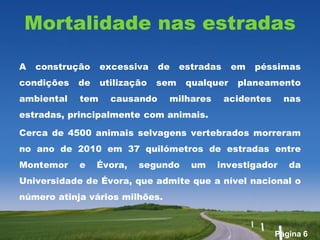 Mortalidade nas estradas

A   construção    excessiva    de    estradas    em   péssimas
condições   de    utilização   sem    qualquer    planeamento
ambiental   tem     causando    milhares        acidentes     nas
estradas, principalmente com animais.

Cerca de 4500 animais selvagens vertebrados morreram
no ano de 2010 em 37 quilómetros de estradas entre
Montemor    e    Évora,   segundo      um   investigador       da
Universidade de Évora, que admite que a nível nacional o
número atinja vários milhões.



                                                            Página 6
 