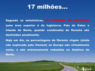 17 milhões…

Segundo as estatísticas,   17 milhões de hectares
(uma área superior à da Inglaterra, País de Gales e
Irlanda do Norte, quando combinada) de floresta são
destruídos anualmente.

Hoje em dia, as percentagens de floresta virgem (ainda
não explorada pelo Homem) na Europa são virtualmente
nulas, e são extremamente reduzidas na América do
Norte.




                                                 Página 9
 