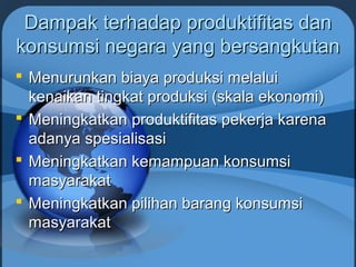 Dampak terhadap produktifitas danDampak terhadap produktifitas dan
konsumsi negara yang bersangkutankonsumsi negara yang bersangkutan
 Menurunkan biaya produksi melaluiMenurunkan biaya produksi melalui
kenaikan tingkat produksi (skala ekonomi)kenaikan tingkat produksi (skala ekonomi)
 Meningkatkan produktifitas pekerja karenaMeningkatkan produktifitas pekerja karena
adanya spesialisasiadanya spesialisasi
 Meningkatkan kemampuan konsumsiMeningkatkan kemampuan konsumsi
masyarakatmasyarakat
 Meningkatkan pilihan barang konsumsiMeningkatkan pilihan barang konsumsi
masyarakatmasyarakat
 