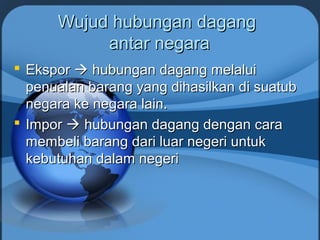Wujud hubungan dagangWujud hubungan dagang
antar negaraantar negara
 EksporEkspor  hubungan dagang melaluihubungan dagang melalui
penualan barang yang dihasilkan di suatubpenualan barang yang dihasilkan di suatub
negara ke negara lain.negara ke negara lain.
 ImporImpor  hubungan dagang dengan carahubungan dagang dengan cara
membeli barang dari luar negeri untukmembeli barang dari luar negeri untuk
kebutuhan dalam negerikebutuhan dalam negeri
 