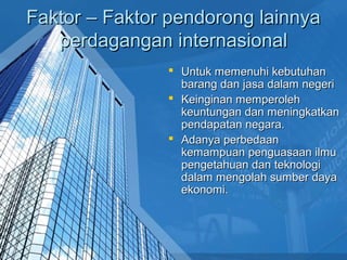 Faktor – Faktor pendorong lainnyaFaktor – Faktor pendorong lainnya
perdagangan internasionalperdagangan internasional
 Untuk memenuhi kebutuhanUntuk memenuhi kebutuhan
barang dan jasa dalam negeribarang dan jasa dalam negeri
 Keinginan memperolehKeinginan memperoleh
keuntungan dan meningkatkankeuntungan dan meningkatkan
pendapatan negara.pendapatan negara.
 Adanya perbedaanAdanya perbedaan
kemampuan penguasaan ilmukemampuan penguasaan ilmu
pengetahuan dan teknologipengetahuan dan teknologi
dalam mengolah sumber dayadalam mengolah sumber daya
ekonomi.ekonomi.
 